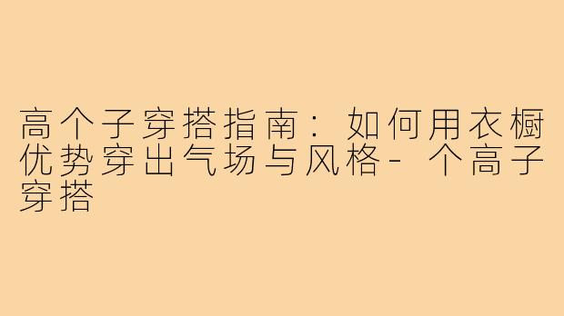 高个子穿搭指南：如何用衣橱优势穿出气场与风格-个高子穿搭