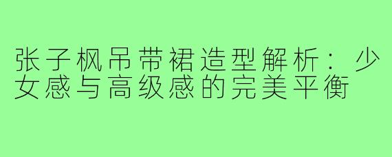 张子枫吊带裙造型解析:少女感与高级感的完美平衡
