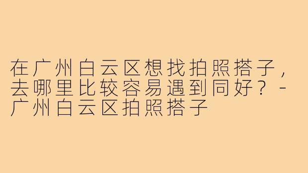 在广州白云区想找拍照搭子，去哪里比较容易遇到同好？