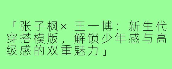 「张子枫×王一博：新生代穿搭模版，解锁少年感与高级感的双重魅力」