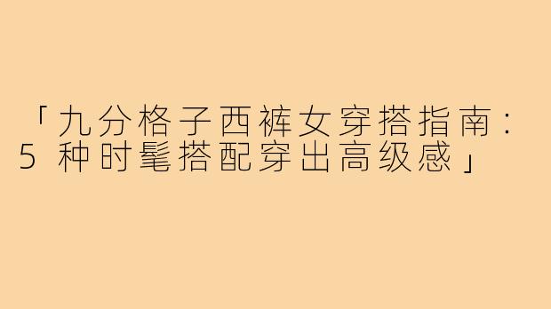 「九分格子西裤女穿搭指南：5种时髦搭配穿出高级感」