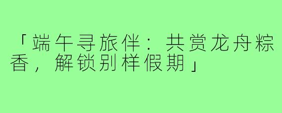 「端午寻旅伴：共赏龙舟粽香，解锁别样假期」