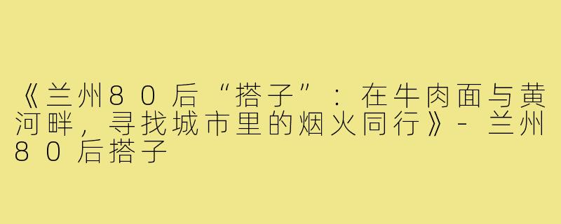 《兰州80后“搭子”：在牛肉面与黄河畔，寻找城市里的烟火同行》-兰州80后搭子