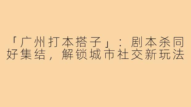 「广州打本搭子」:剧本杀同好集结,解锁城市社交新玩法
