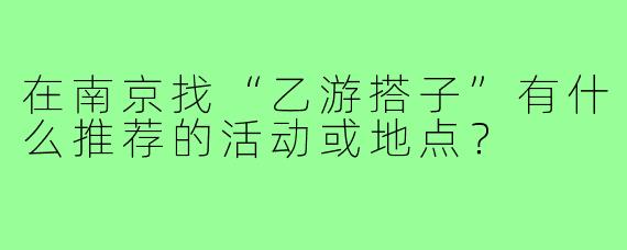 在南京找“乙游搭子”有什么推荐的活动或地点？
