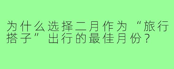 为什么选择二月作为“旅行搭子”出行的最佳月份？