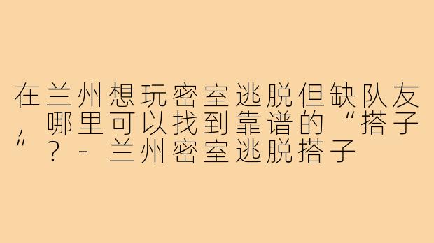 在兰州想玩密室逃脱但缺队友,哪里可以找到靠谱的“搭子”?-兰州密室逃脱搭子