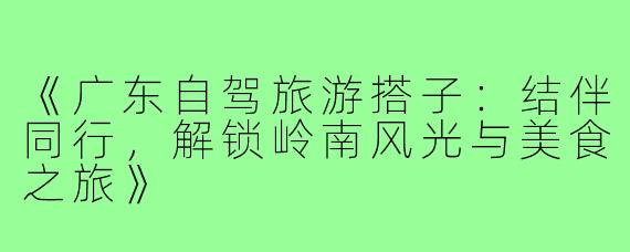 《广东自驾旅游搭子：结伴同行，解锁岭南风光与美食之旅》