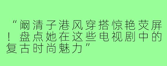 “阚清子港风穿搭惊艳荧屏!盘点她在这些电视剧中的复古时尚魅力”