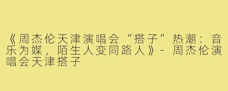 《周杰伦天津演唱会“搭子”热潮：音乐为媒，陌生人变同路人》-周杰伦演唱会天津搭子