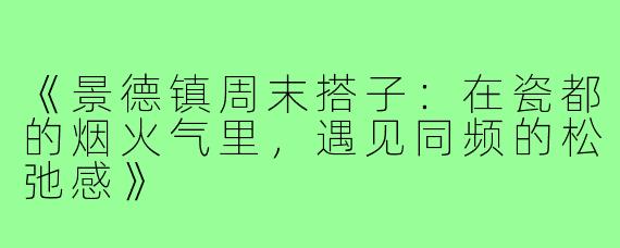《景德镇周末搭子：在瓷都的烟火气里，遇见同频的松弛感》
