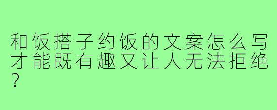 和饭搭子约饭的文案怎么写才能既有趣又让人无法拒绝？