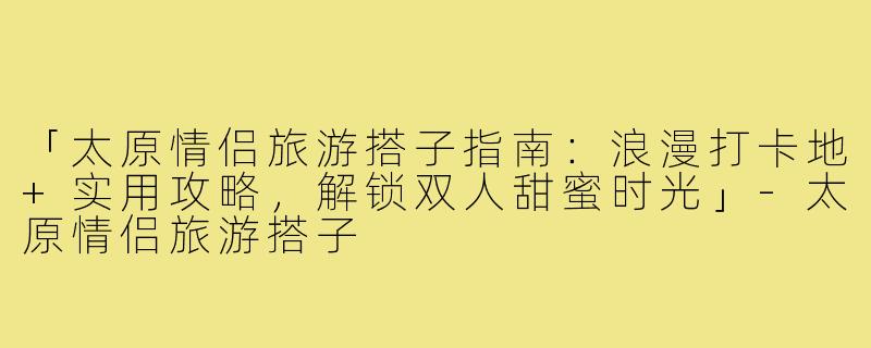 「太原情侣旅游搭子指南：浪漫打卡地+实用攻略，解锁双人甜蜜时光」