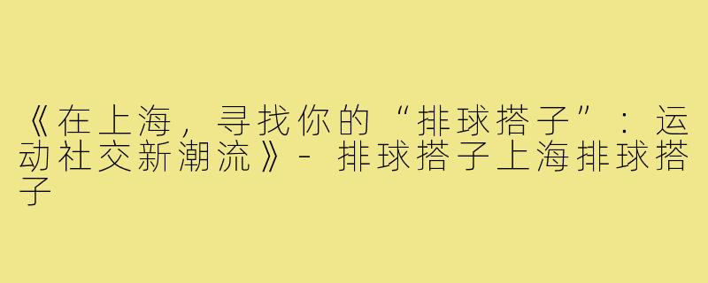 《在上海,寻找你的“排球搭子”:运动社交新潮流》-排球搭子上海排球搭子