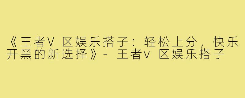 《王者V区娱乐搭子：轻松上分，快乐开黑的新选择》-王者v区娱乐搭子
