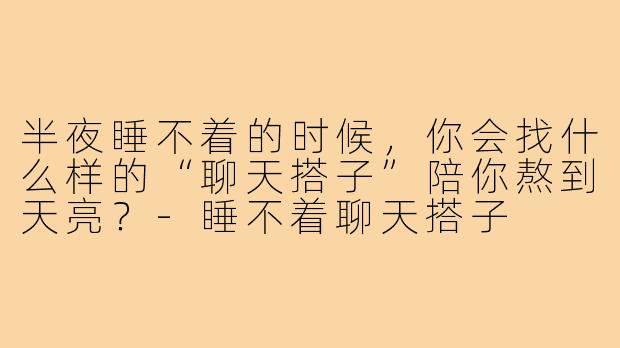 半夜睡不着的时候，你会找什么样的“聊天搭子”陪你熬到天亮？-睡不着聊天搭子