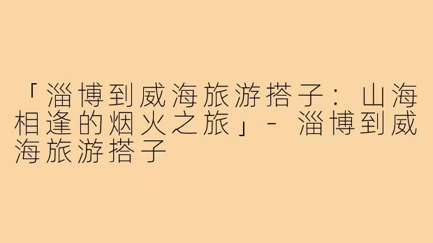 「淄博到威海旅游搭子:山海相逢的烟火之旅」-淄博到威海旅游搭子
