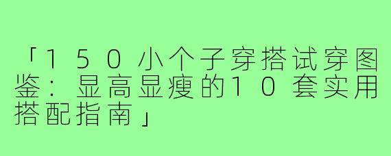 「150小个子穿搭试穿图鉴：显高显瘦的10套实用搭配指南」