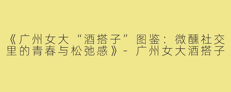 《广州女大“酒搭子”图鉴：微醺社交里的青春与松弛感》-广州女大酒搭子