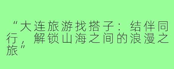 “大连旅游找搭子：结伴同行，解锁山海之间的浪漫之旅”