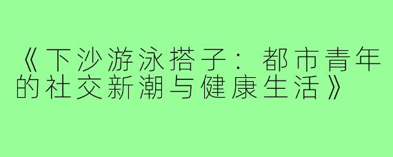 《下沙游泳搭子：都市青年的社交新潮与健康生活》