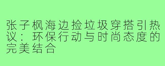 张子枫海边捡垃圾穿搭引热议:环保行动与时尚态度的完美结合