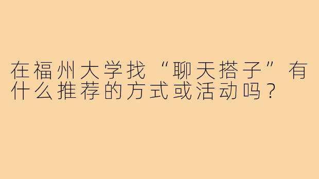 在福州大学找“聊天搭子”有什么推荐的方式或活动吗？