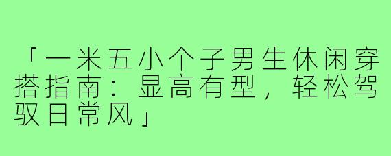 「一米五小个子男生休闲穿搭指南：显高有型，轻松驾驭日常风」