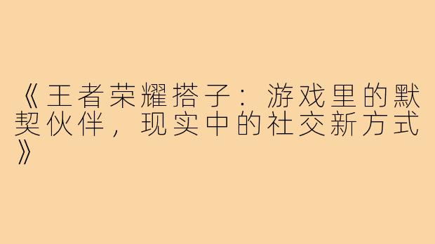 《王者荣耀搭子：游戏里的默契伙伴，现实中的社交新方式》