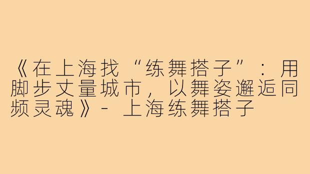 《在上海找“练舞搭子”：用脚步丈量城市，以舞姿邂逅同频灵魂》-上海练舞搭子