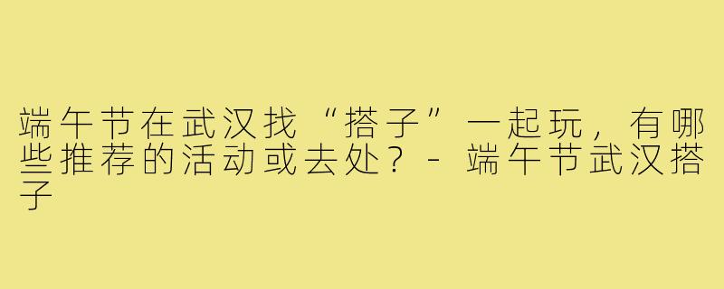 端午节在武汉找“搭子”一起玩,有哪些推荐的活动或去处?-端午节武汉搭子