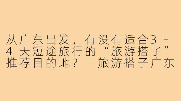 从广东出发，有没有适合3-4天短途旅行的“旅游搭子”推荐目的地？