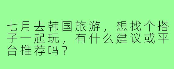 七月去韩国旅游，想找个搭子一起玩，有什么建议或平台推荐吗？