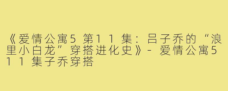 《爱情公寓5第11集:吕子乔的“浪里小白龙”穿搭进化史》-爱情公寓511集子乔穿搭
