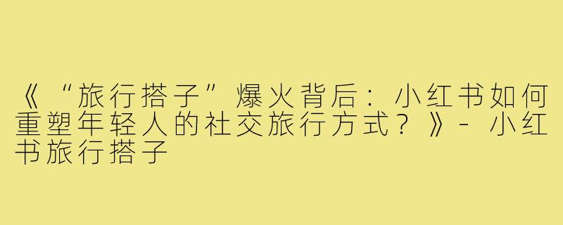 《“旅行搭子”爆火背后：小红书如何重塑年轻人的社交旅行方式？》