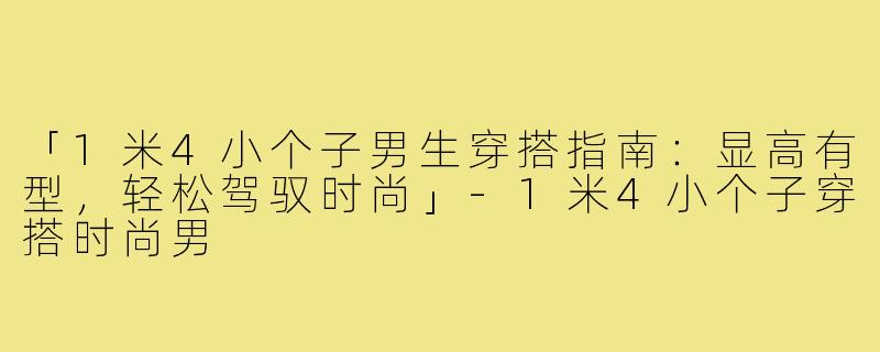 「1米4小个子男生穿搭指南:显高有型,轻松驾驭时尚」-1米4小个子穿搭时尚男