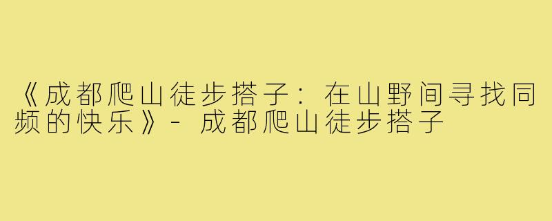 《成都爬山徒步搭子：在山野间寻找同频的快乐》-成都爬山徒步搭子