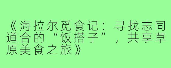 《海拉尔觅食记：寻找志同道合的“饭搭子”，共享草原美食之旅》