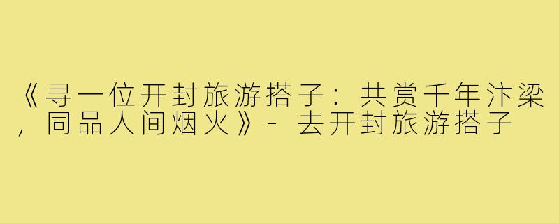 《寻一位开封旅游搭子：共赏千年汴梁，同品人间烟火》-去开封旅游搭子