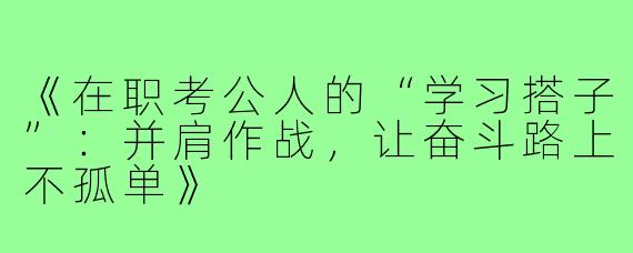 《在职考公人的“学习搭子”：并肩作战，让奋斗路上不孤单》