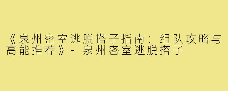 《泉州密室逃脱搭子指南：组队攻略与高能推荐》-泉州密室逃脱搭子