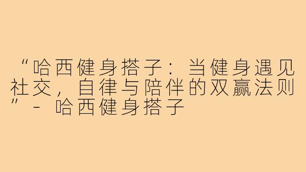 “哈西健身搭子：当健身遇见社交，自律与陪伴的双赢法则”-哈西健身搭子