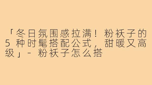 「冬日氛围感拉满！粉袄子的5种时髦搭配公式，甜暖又高级」