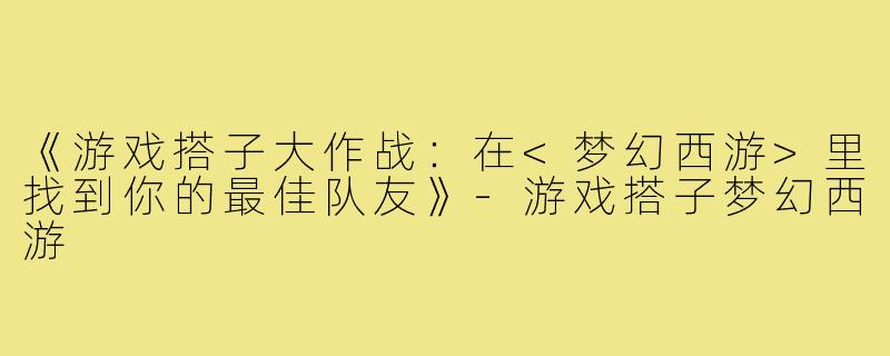 《游戏搭子大作战:在<梦幻西游>里找到你的最佳队友》-游戏搭子梦幻西游