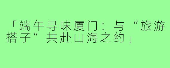 「端午寻味厦门：与“旅游搭子”共赴山海之约」
