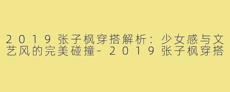 2019张子枫穿搭解析:少女感与文艺风的完美碰撞-2019张子枫穿搭