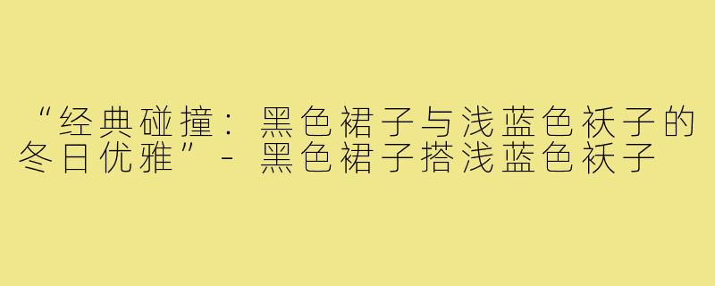 “经典碰撞:黑色裙子与浅蓝色袄子的冬日优雅”-黑色裙子搭浅蓝色袄子