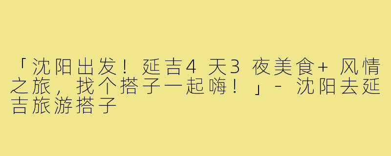 「沈阳出发!延吉4天3夜美食+风情之旅,找个搭子一起嗨!」-沈阳去延吉旅游搭子