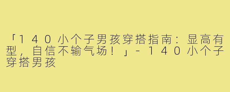 「140小个子男孩穿搭指南：显高有型，自信不输气场！」