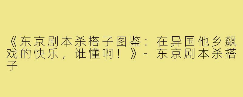 《东京剧本杀搭子图鉴：在异国他乡飙戏的快乐，谁懂啊！》-东京剧本杀搭子